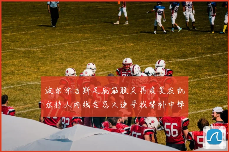 波尔津吉斯足底筋膜炎再度复发凯尔特人内线告急火速寻找替补中锋
