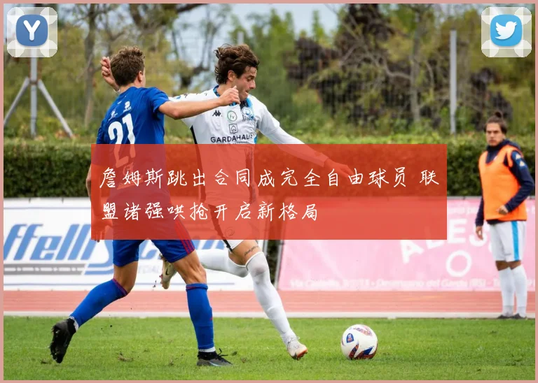 詹姆斯跳出合同成完全自由球员 联盟诸强哄抢开启新格局
