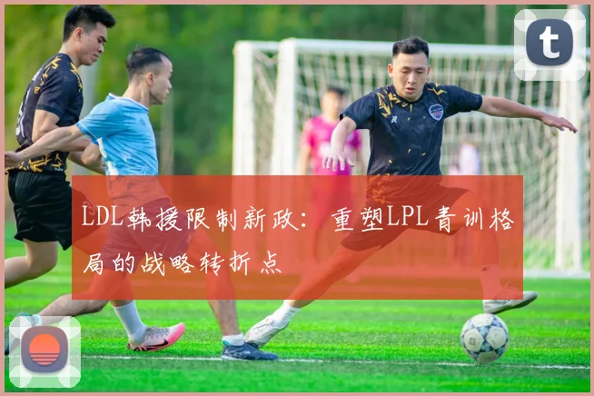 LDL韩援限制新政：重塑LPL青训格局的战略转折点