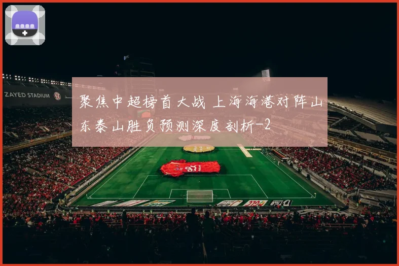 聚焦中超榜首大战 上海海港对阵山东泰山胜负预测深度剖析