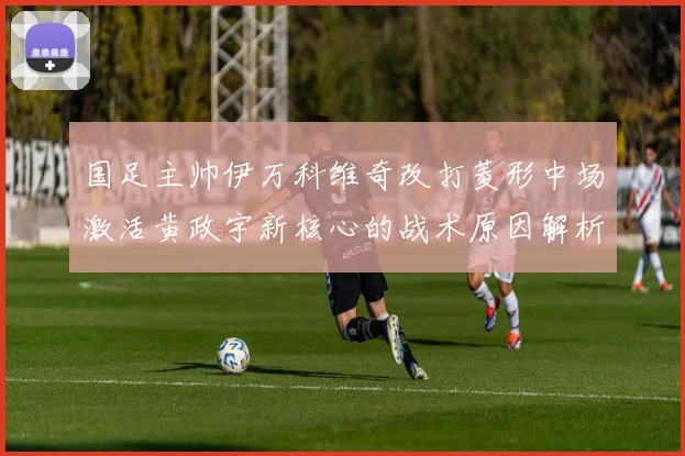 国足主帅伊万科维奇改打菱形中场激活黄政宇新核心的战术原因解析