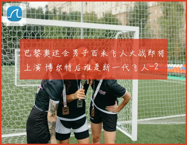 巴黎奥运会男子百米飞人大战即将上演 博尔特后谁是新一代飞人