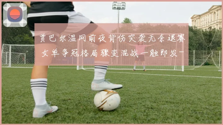 贾巴尔温网前夜背伤突袭无奈退赛 女单争冠格局骤变混战一触即发
