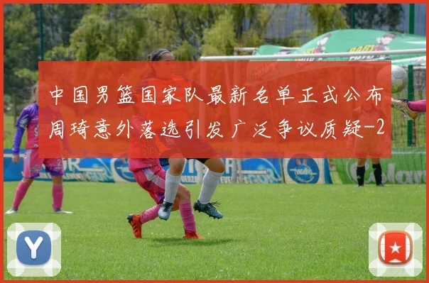 中国男篮国家队最新名单正式公布周琦意外落选引发广泛争议质疑