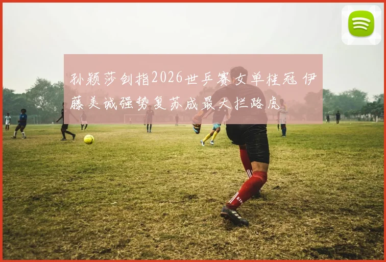 孙颖莎剑指2026世乒赛女单桂冠 伊藤美诚强势复苏成最大拦路虎