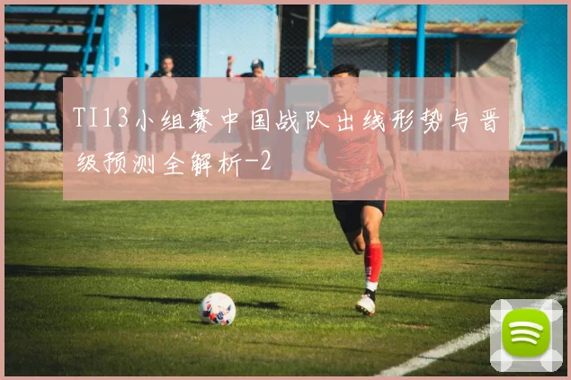 TI13小组赛中国战队出线形势与晋级预测全解析