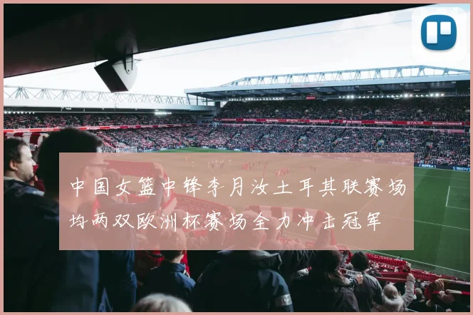 中国女篮中锋李月汝土耳其联赛场均两双欧洲杯赛场全力冲击冠军