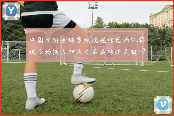 中国女排世锦赛绝境逆转巴西队蔡斌临场换人神来之笔成转折关键