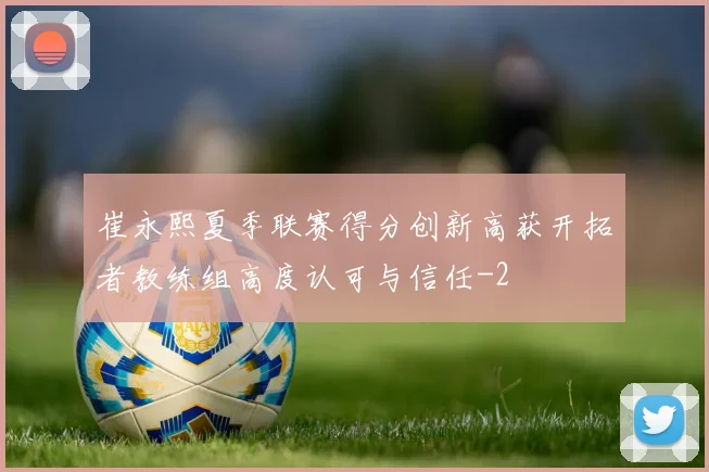 崔永熙夏季联赛得分创新高获开拓者教练组高度认可与信任
