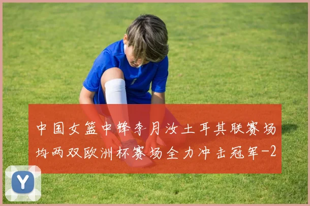 中国女篮中锋李月汝土耳其联赛场均两双欧洲杯赛场全力冲击冠军