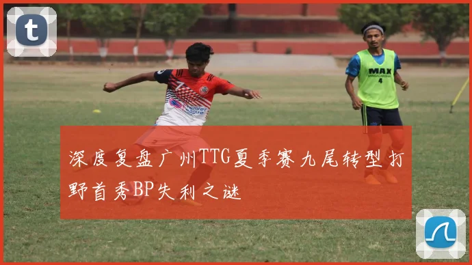 深度复盘广州TTG夏季赛九尾转型打野首秀BP失利之谜