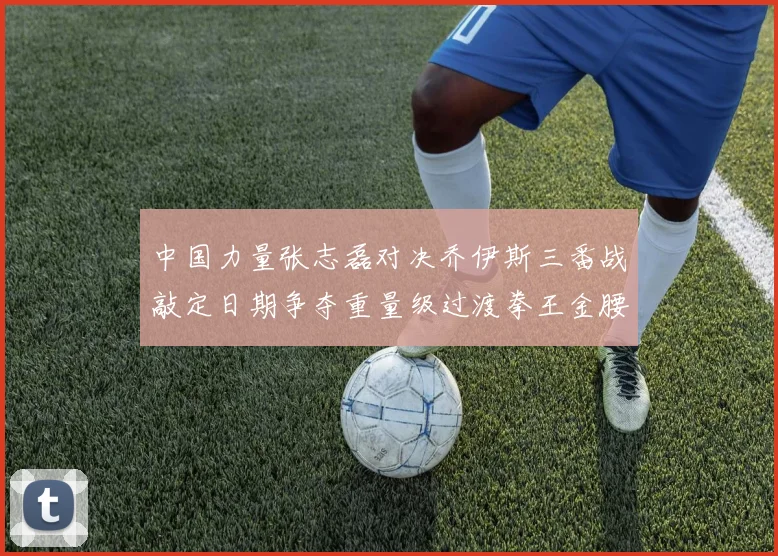 中国力量张志磊对决乔伊斯三番战敲定日期争夺重量级过渡拳王金腰带