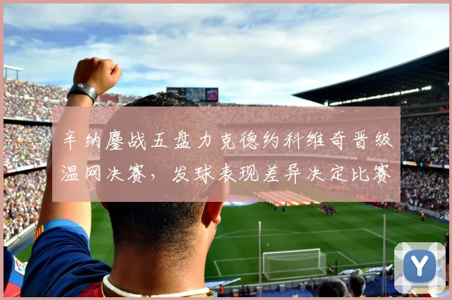 辛纳鏖战五盘力克德约科维奇晋级温网决赛,发球表现差异决定比赛走势