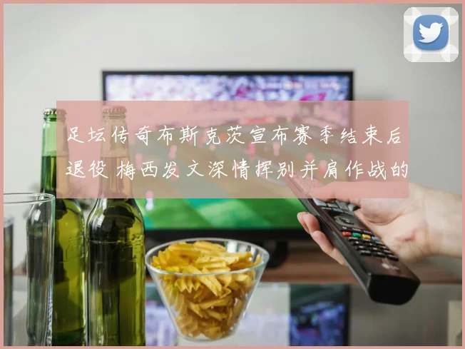 足坛传奇布斯克茨宣布赛季结束后退役 梅西发文深情挥别并肩作战的黄金一代
