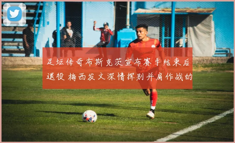 足坛传奇布斯克茨宣布赛季结束后退役 梅西发文深情挥别并肩作战的黄金一代