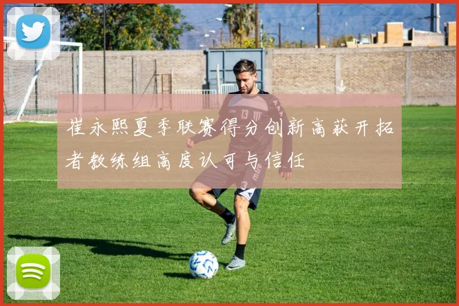 崔永熙夏季联赛得分创新高获开拓者教练组高度认可与信任