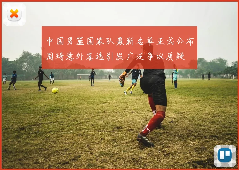 中国男篮国家队最新名单正式公布周琦意外落选引发广泛争议质疑