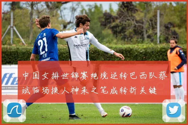 中国女排世锦赛绝境逆转巴西队蔡斌临场换人神来之笔成转折关键