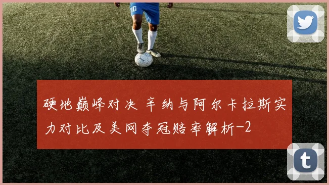 硬地巅峰对决 辛纳与阿尔卡拉斯实力对比及美网夺冠赔率解析
